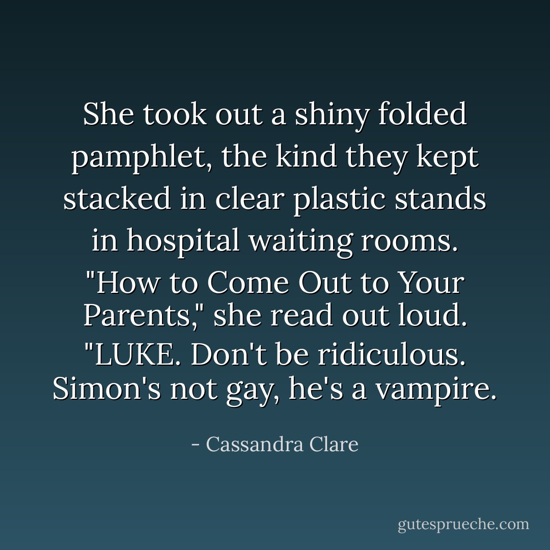 She took out a shiny folded pamphlet, the kind they kept stacked in clear plastic stands in hospital waiting rooms. "How to Come Out to Your Parents," she read out loud. "LUKE. Don't be ridiculous. Simon's not gay, he's a vampire. - Cassandra Clare