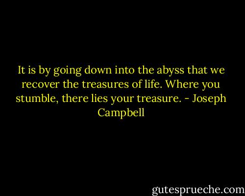 It is by going down into the abyss that we recover the treasures of life. Where you stumble, there lies your treasure. - Joseph Campbell