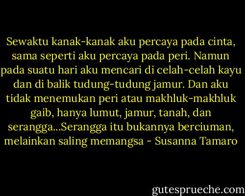 Sewaktu kanak-kanak aku percaya pada cinta, sama seperti aku percaya pada peri. Namun pada suatu hari aku mencari di celah-celah kayu dan di balik tudung-tudung jamur. Dan aku tidak menemukan peri atau makhluk-makhluk gaib, hanya lumut, jamur, tanah, dan serangga...Serangga itu bukannya berciuman, melainkan saling memangsa - Susanna Tamaro