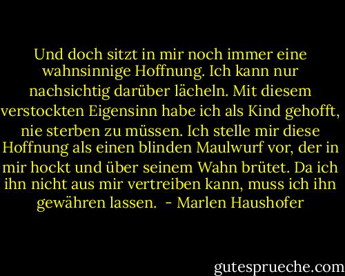 Und doch sitzt in mir noch immer eine wahnsinnige Hoffnung. Ich kann nur nachsichtig darüber lächeln. Mit diesem verstockten Eigensinn habe ich als Kind gehofft, nie sterben zu müssen. Ich stelle mir diese Hoffnung als einen blinden Maulwurf vor, der in mir hockt und über seinem Wahn brütet. Da ich ihn nicht aus mir vertreiben kann, muss ich ihn gewähren lassen.  - Marlen Haushofer