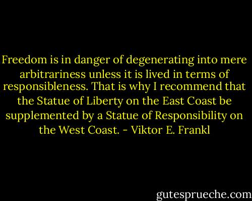 Freedom is in danger of degenerating into mere arbitrariness unless it is lived in terms of responsibleness. That is why I recommend that the Statue of Liberty on the East Coast be supplemented by a Statue of Responsibility on the West Coast. - Viktor E. Frankl