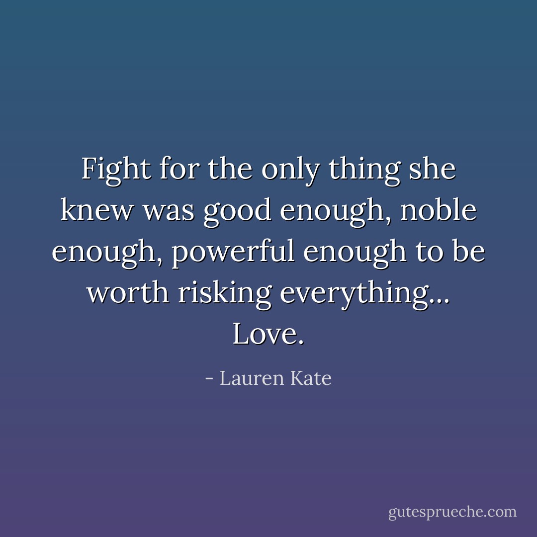 Fight for the only thing she knew was good enough, noble enough, powerful enough to be worth risking everything... Love. - Lauren Kate