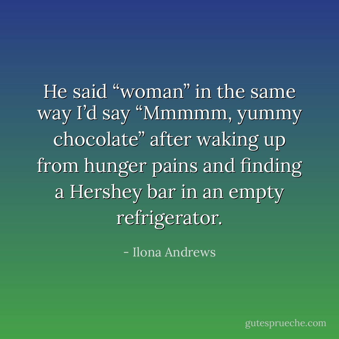 He said “woman” in the same way I’d say “Mmmmm, yummy chocolate” after waking up from hunger pains and finding a Hershey bar in an empty refrigerator. - Ilona Andrews