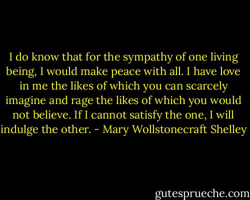 I do know that for the sympathy of one living being, I would make peace with all. I have love in me the likes of which you can scarcely imagine and rage the likes of which you would not believe. If I cannot satisfy the one, I will indulge the other. - Mary Wollstonecraft Shelley