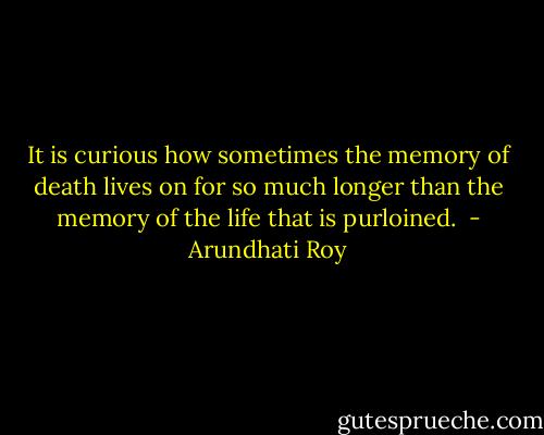 It is curious how sometimes the memory of death lives on for so much longer than the memory of the life that is purloined.  - Arundhati Roy