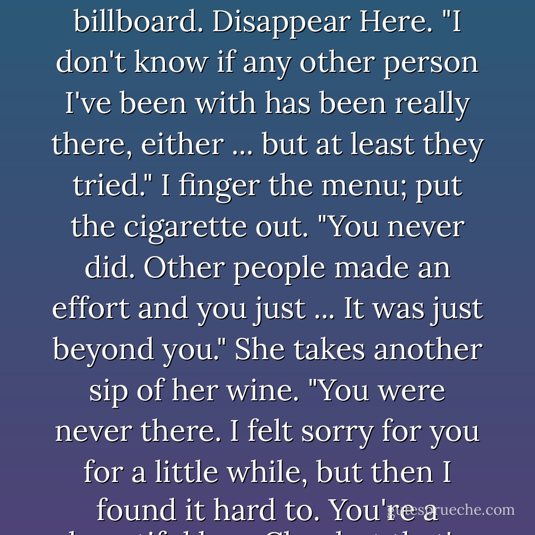 Clay, did you ever love me?"<br />I'm studying a billboard and say that I didn't hear what she said.<br />"I asked if you ever loved me?"<br />On the terrace the sun bursts into my eyes and for one blinding moment I see myself clearly. I remember the first time we made love, in the house in Palm Springs, her body tan and wet, lying against cool, white sheets.<br />"Don't do this, Blair," I tell her.<br />"Just tell me."<br />I don't say anything.<br />"Is it such a hard question to answer?"<br />I look at her straight on.<br />"Yes or no?"<br />"Why?"<br />"Damnit, Clay," she sighs.<br />"Yeah, sure, I guess."<br />"Don't lie to me."<br />"What in the fuck do you want to hear?"<br />"Just tell me," she says, her voice rising.<br />"No," I almost shout. "I never did." I almost start to laugh.<br />She draws in a breath and says, "Thank you. That's all I wanted to know." She sips her wine.<br />"Did you ever love me?" I ask her back, though by now I can't even care.<br />She pauses. "I thought about it and yeah, I did once. I mean I really did. Everything was all right for a while. You were kind." She looks down and then goes on. "But it was like you weren't there. Oh shit, this isn't going to make any sense." She stops.<br />I look at her, waiting for her to go on, looking up at the billboard. Disappear Here.<br />"I don't know if any other person I've been with has been really there, either ... but at least they tried."<br />I finger the menu; put the cigarette out.<br />"You never did. Other people made an effort and you just ... It was just beyond you." She takes another sip of her wine. "You were never there. I felt sorry for you for a little while, but then I found it hard to. You're a beautiful boy, Clay, but that's about it."<br />I watch the cars pass by on Sunset.<br />"It's hard to feel sorry for someone who doesn't care."<br />"Yeah?" I ask.<br />"What do you care about? What makes you happy?"<br />"Nothing. Nothing makes me happy. I like nothing," I tell her.<br />"Did you ever care about me, Clay?"<br />I don't say anything, look back at the menu.<br />"Did you ever care about me?" she asks again.<br />"I don't want to care. If I care about things, it'll just be worse, it'll just be another thing to worry about. It's less painful if I don't care."<br />"I cared about you for a little while."<br />I don't say anything.<br />She takes off her sunglasses and finally says, "I'll see you later, Clay." She gets up.<br />"Where are you going?" I suddenly don't want to leave Blair here. I almost want to take her back with me.<br />"Have to meet someone for lunch."<br />"But what about us?"<br />"What about us?" She stands there for a moment, waiting. I keep staring at the billboard until it begins to blur and when my vision becomes clearer I watch as Blair's car glides out of the parking lot and becomes lost in the haze of traffic on Sunset. The waiter comes over and asks, "Is everything okay, sir?"<br />I look up and put my sunglasses on and try to smile. "Yeah. - Bret Easton Ellis