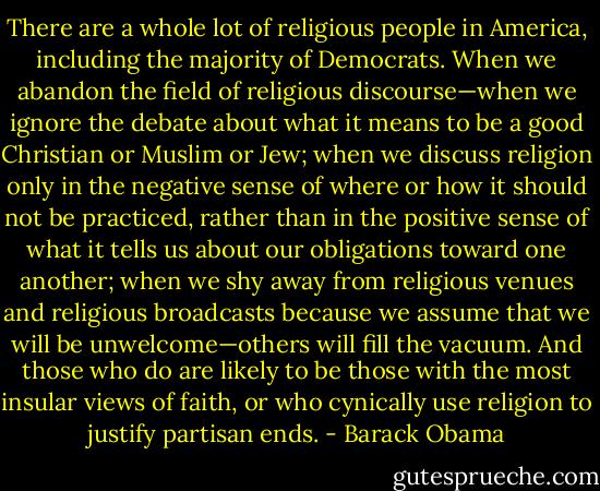 There are a whole lot of religious people in America, including the majority of Democrats. When we abandon the field of religious discourse—when we ignore the debate about what it means to be a good Christian or Muslim or Jew; when we discuss religion only in the negative sense of where or how it should not be practiced, rather than in the positive sense of what it tells us about our obligations toward one another; when we shy away from religious venues and religious broadcasts because we assume that we will be unwelcome—others will fill the vacuum. And those who do are likely to be those with the most insular views of faith, or who cynically use religion to justify partisan ends. - Barack Obama