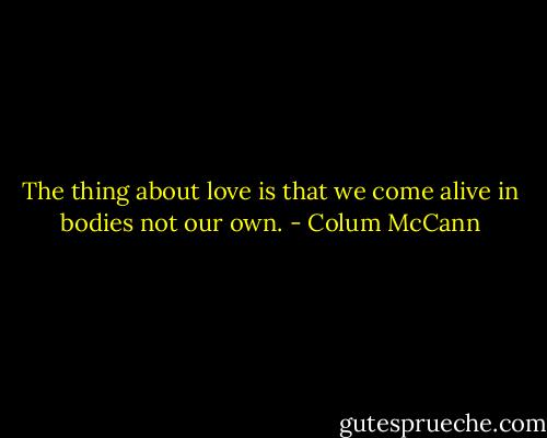 The thing about love is that we come alive in bodies not our own. - Colum McCann