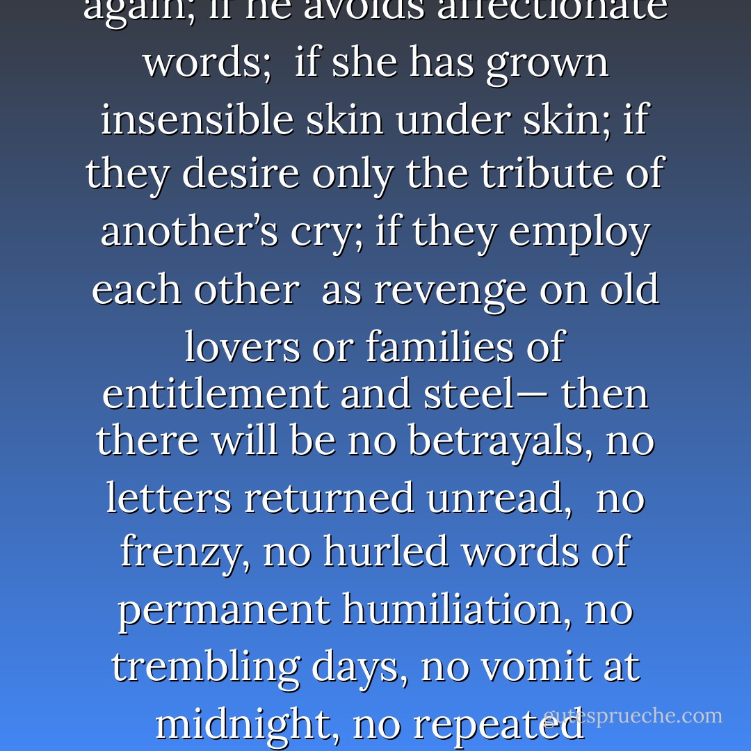 Safe Sex<br /><br />If he and she do not know each other, and feel confident<br />they will not meet again; if he avoids affectionate words;<br /><br />if she has grown insensible skin under skin; if they desire<br />only the tribute of another’s cry; if they employ each other<br /><br />as revenge on old lovers or families of entitlement and steel—<br />then there will be no betrayals, no letters returned unread,<br /><br />no frenzy, no hurled words of permanent humiliation,<br />no trembling days, no vomit at midnight, no repeated<br /><br />apparition of a body floating face-down at the pond’s edge - Donald Hall