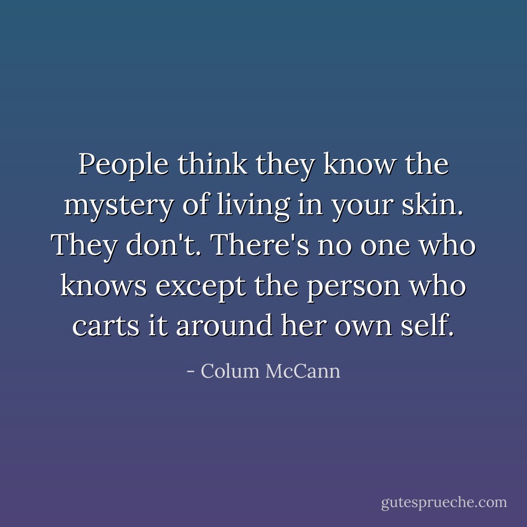 People think they know the mystery of living in your skin. They don't. There's no one who knows except the person who carts it around her own self. - Colum McCann