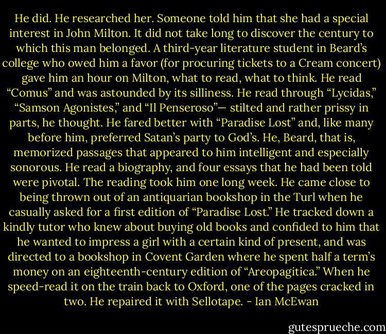 He did. He researched her. Someone told him that she had a special interest in John Milton. It did not take long to discover the century to which this man belonged. A third-year literature student in Beard’s college who owed him a favor (for procuring tickets to a Cream concert) gave him an hour on Milton, what to read, what to think. He read “Comus” and was astounded by its silliness. He read through “Lycidas,” “Samson Agonistes,” and “Il Penseroso”— stilted and rather prissy in parts, he thought. He fared better with “Paradise Lost” and, like many before him, preferred Satan’s party to God’s. He, Beard, that is, memorized passages that appeared to him intelligent and especially sonorous. He read a biography, and four essays that he had been told were pivotal. The reading took him one long week. He came close to being thrown out of an antiquarian bookshop in the Turl when he casually asked for a first edition of “Paradise Lost.” He tracked down a kindly tutor who knew about buying old books and confided to him that he wanted to impress a girl with a certain kind of present, and was directed to a bookshop in Covent Garden where he spent half a term’s money on an eighteenth-century edition of “Areopagitica.” When he speed-read it on the train back to Oxford, one of the pages cracked in two. He repaired it with Sellotape. - Ian McEwan