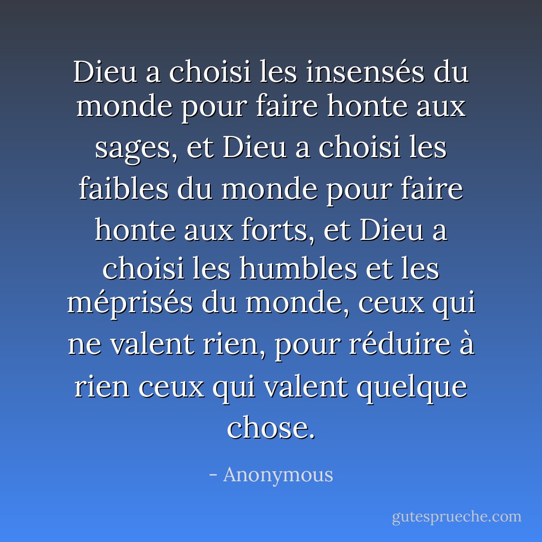 Dieu a choisi les insensés du monde pour faire honte aux sages, et Dieu a choisi les faibles du monde pour faire honte aux forts, et Dieu a choisi les humbles et les méprisés du monde, ceux qui ne valent rien, pour réduire à rien ceux qui valent quelque chose. - Anonymous