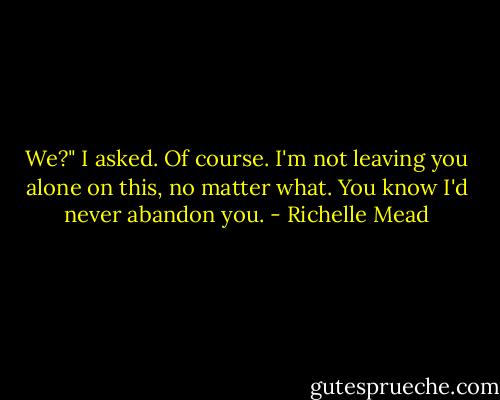 We?" I asked.<br />Of course. I'm not leaving you alone on this, no matter what. You know I'd never abandon you. - Richelle Mead