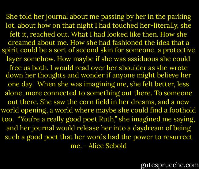 She told her journal about me passing by her in the parking lot, about how on that night I had touched her-literally, she felt it, reached out. What I had looked like then. How she dreamed about me. How she had fashioned the idea that a spirit could be a sort of second skin for someone, a protective layer somehow. How maybe if she was assiduous she could free us both. I would read over her shoulder as she wrote down her thoughts and wonder if anyone might believe her one day.<br /> When she was imagining me, she felt better, less alone, more connected to something out there. To someone out there. She saw the corn field in her dreams, and a new world opening, a world where maybe she could find a foothold too.<br /> “You’re a really good poet Ruth,” she imagined me saying, and her journal would release her into a daydream of being such a good poet that her words had the power to resurrect me. - Alice Sebold