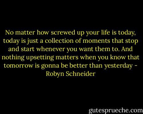 No matter how screwed up your life is today, today is just a collection of moments that stop and start whenever you want them to. And nothing upsetting matters when you know that tomorrow is gonna be better than yesterday - Robyn Schneider