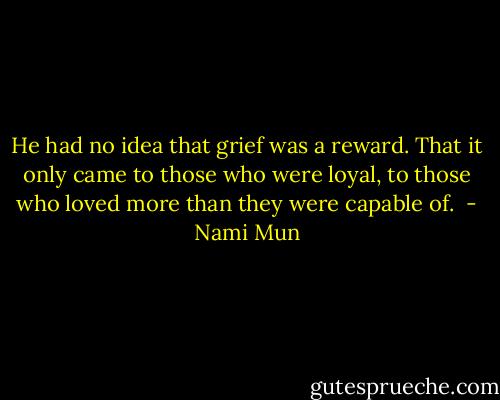 He had no idea that grief was a reward. That it only came to those who were loyal, to those who loved more than they were capable of.  - Nami Mun