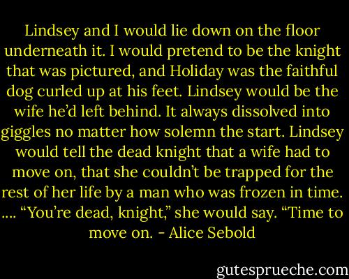 Lindsey and I would lie down on the floor underneath it. I would pretend to be the knight that was pictured, and Holiday was the faithful dog curled up at his feet. Lindsey would be the wife he’d left behind. It always dissolved into giggles no matter how solemn the start. Lindsey would tell the dead knight that a wife had to move on, that she couldn’t be trapped for the rest of her life by a man who was frozen in time. ....<br />“You’re dead, knight,” she would say. “Time to move on. - Alice Sebold