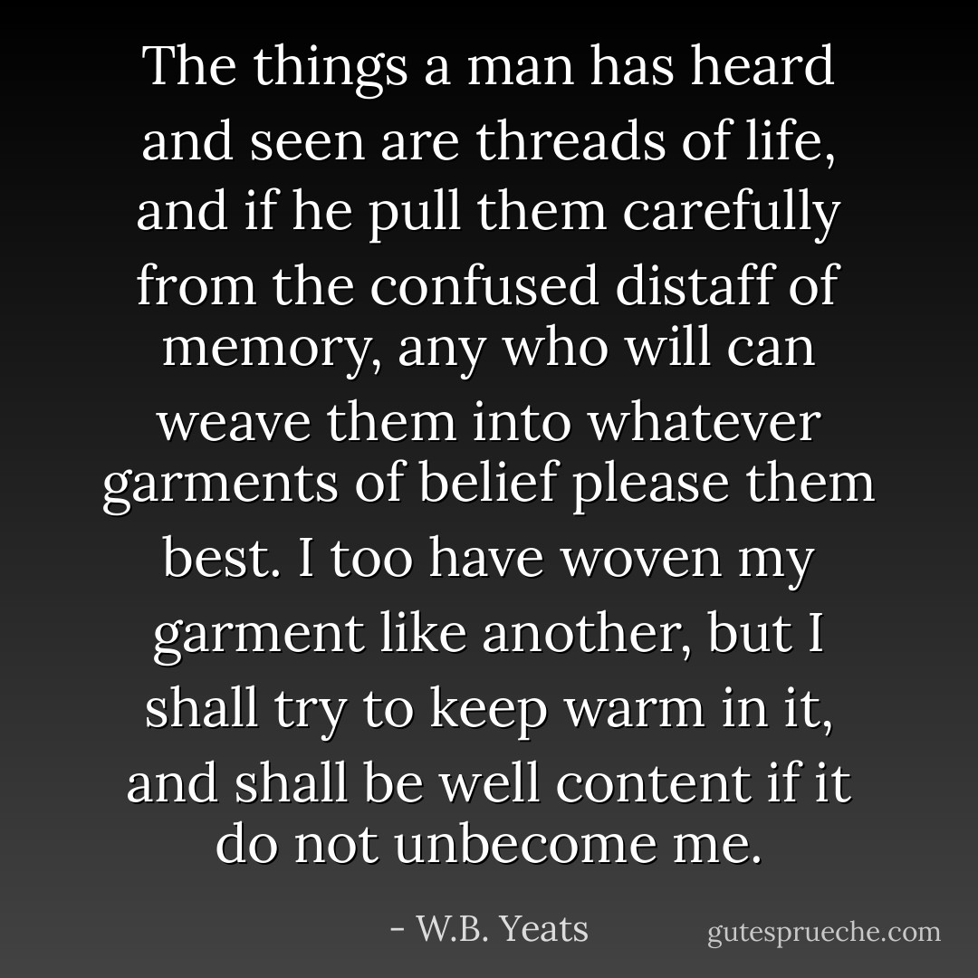 The things a man has heard and seen are threads of life, and if he pull them carefully from the confused distaff of memory, any who will can weave them into whatever garments of belief please them best. I too have woven my garment like another, but I shall try to keep warm in it, and shall be well content if it do not unbecome me. - W.B. Yeats