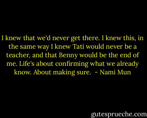I knew that we'd never get there. I knew this, in the same way I knew Tati would never be a teacher, and that Benny would be the end of me. Life's about confirming what we already know. About making sure.  - Nami Mun
