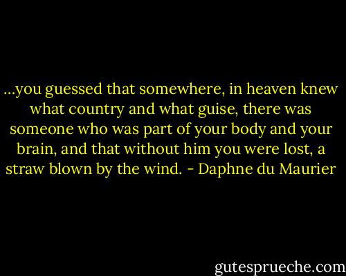 …you guessed that somewhere, in heaven knew what country and what guise, there was someone who was part of your body and your brain, and that without him you were lost, a straw blown by the wind. - Daphne du Maurier