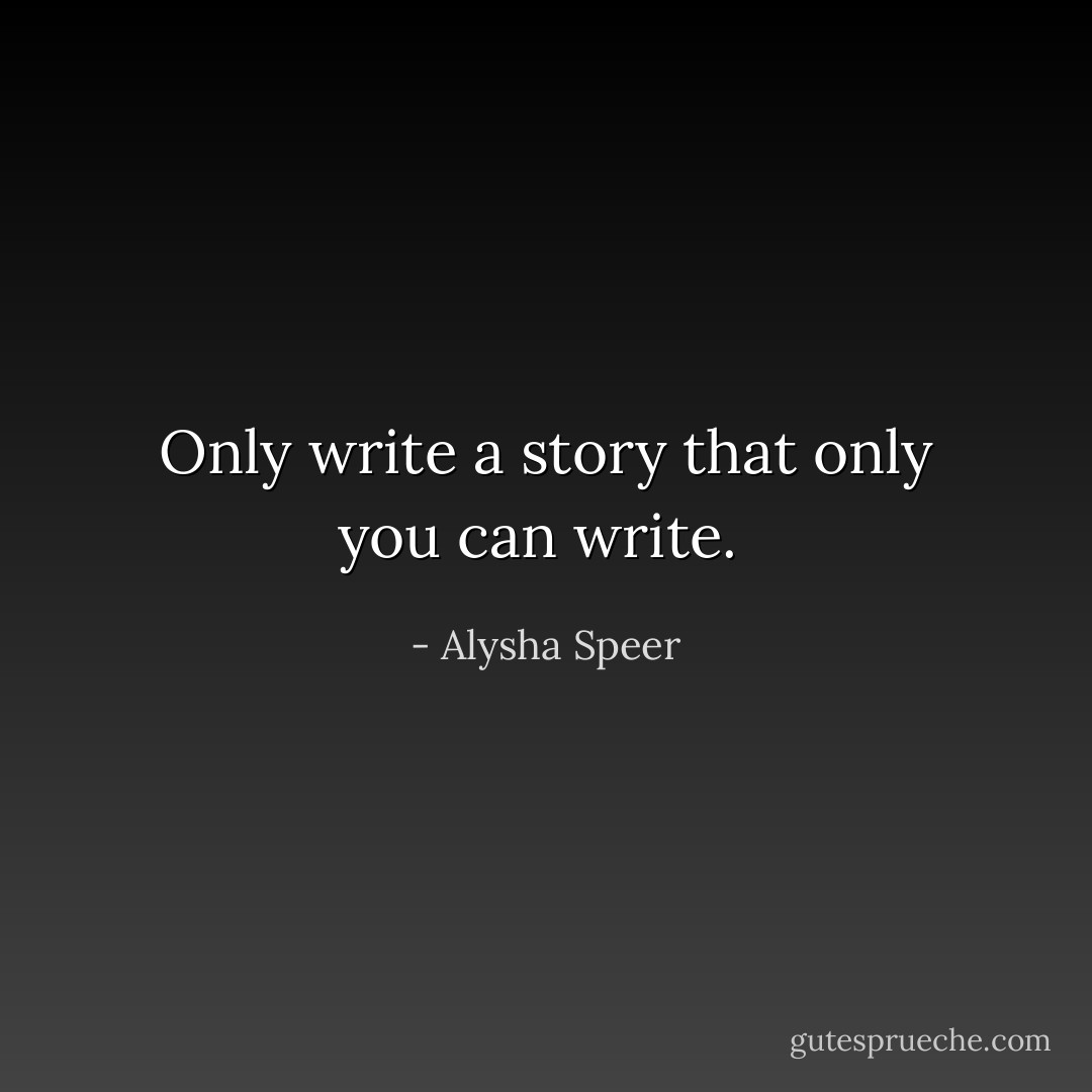 Only write a story that only you can write.  - Alysha Speer