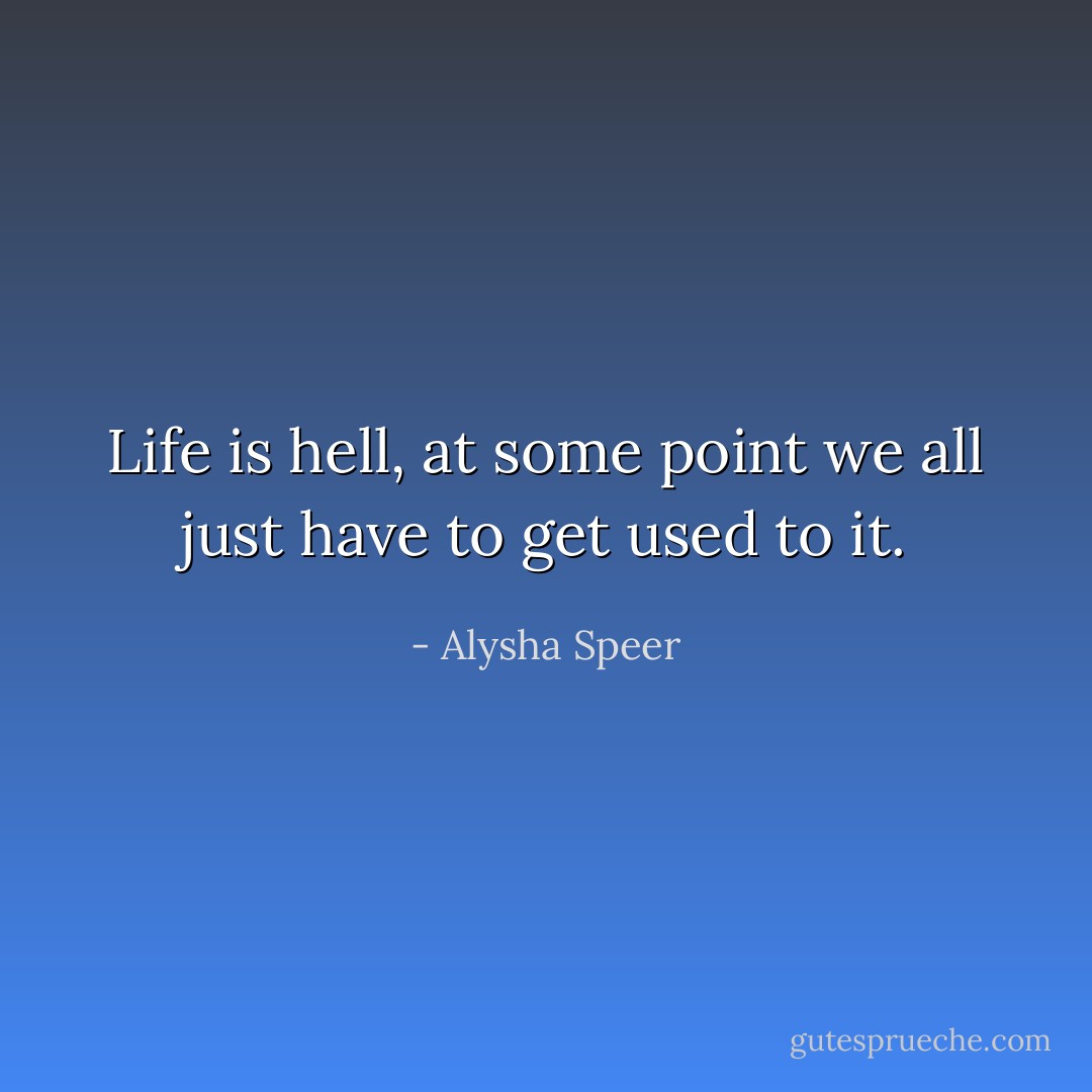 Life is hell, at some point we all just have to get used to it. - Alysha Speer