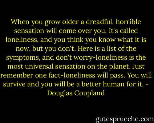 When you grow older a dreadful, horrible sensation will come over you. It's called loneliness, and you think you know what it is now, but you don't. Here is a list of the symptoms, and don't worry-loneliness is the most universal sensation on the planet. Just remember one fact-loneliness will pass. You will survive and you will be a better human for it. - Douglas Coupland