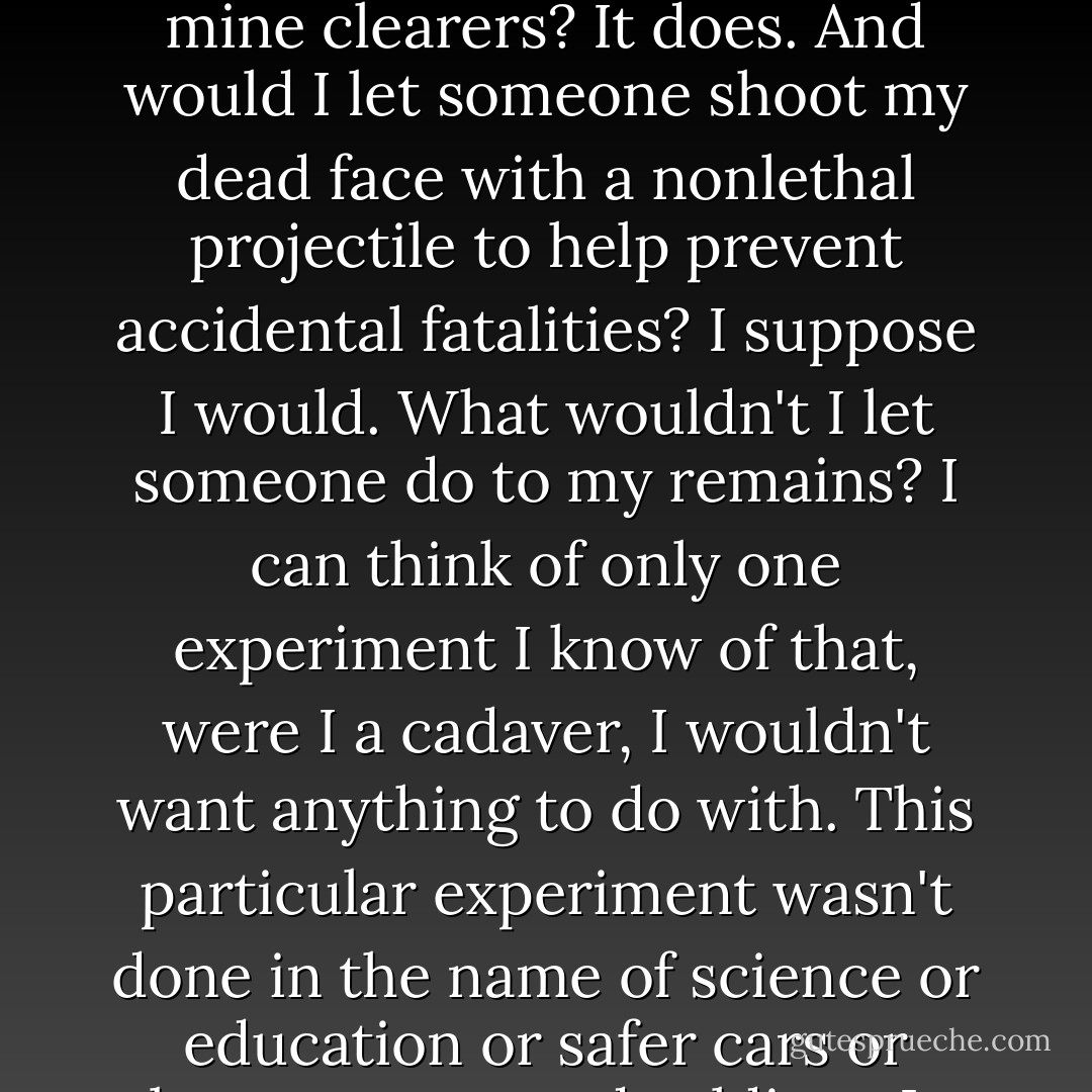 I agree with Dr. Makris. Does that mean I would let someone blow up my dead foot to help save the feet of NATO land mine clearers? It does. And would I let someone shoot my dead face with a nonlethal projectile to help prevent accidental fatalities? I suppose I would. What wouldn't I let someone do to my remains? I can think of only one experiment I know of that, were I a cadaver, I wouldn't want anything to do with. This particular experiment wasn't done in the name of science or education or safer cars or better-protected soldiers. It was done in the name of religion. - Mary Roach