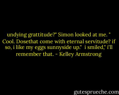 undying grattitude?" Simon looked at me. " Cool. Dosethat come with eternal servitude? if so, i like my eggs sunnyside up."<br /> i smiled," i'll remember that. - Kelley Armstrong