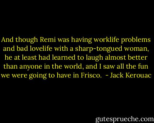 And though Remi was having worklife problems and bad lovelife with a sharp-tongued woman, he at least had learned to laugh almost better than anyone in the world, and I saw all the fun we were going to have in Frisco.  - Jack Kerouac