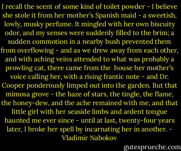 I recall the scent of some kind of toilet powder - I believe she stole it from her mother’s Spanish maid - a sweetish, lowly, musky perfume. It mingled with her own biscuity odor, and my senses were suddenly filled to the brim; a sudden commotion in a nearby bush prevented them from overflowing - and as we drew away from each other, and with aching veins attended to what was probably a prowling cat, there came from the <br />house her mother’s voice calling her, with a rising frantic note - and Dr. Cooper ponderously limped out into the garden. But that mimosa grove - the haze of stars, the tingle, the flame, the honey-dew, and the ache remained with me, and that little girl with her seaside limbs and ardent tongue haunted me ever since - until at last, twenty-four years later, I broke her spell by incarnating her in another. - Vladimir Nabokov
