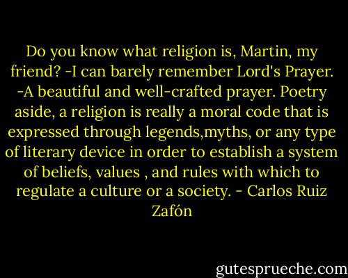 Do you know what religion is, Martin, my friend?<br />-I can barely remember Lord's Prayer.<br />-A beautiful and well-crafted prayer. Poetry aside, a religion is really a moral code that is expressed through legends,myths, or any type of literary device in order to establish a system of beliefs, values , and rules with which to regulate a culture or a society. - Carlos Ruiz Zafón