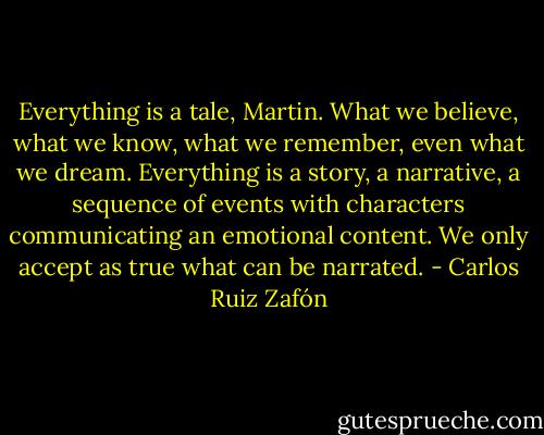 Everything is a tale, Martin. What we believe, what we know, what we remember, even what we dream. Everything is a story, a narrative, a sequence of events with characters communicating an emotional content. We only accept as true what can be narrated. - Carlos Ruiz Zafón