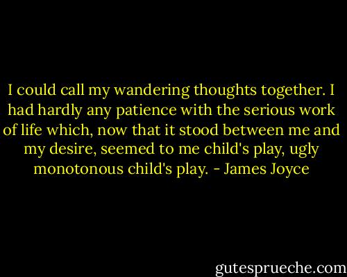 I could call my wandering thoughts together. I had hardly any patience with the serious work of life which, now that it stood between me and my desire, seemed to me child's play, ugly monotonous child's play. - James Joyce