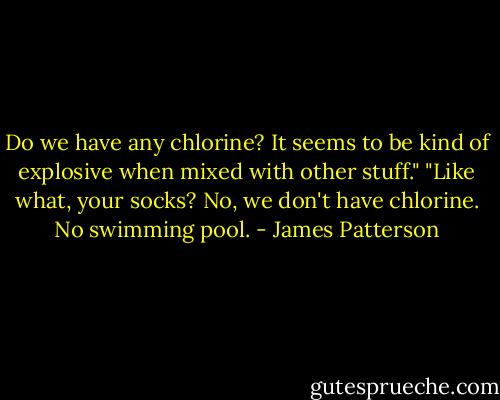 Do we have any chlorine? It seems to be kind of explosive when mixed with other stuff."<br />"Like what, your socks? No, we don't have chlorine. No swimming pool. - James Patterson