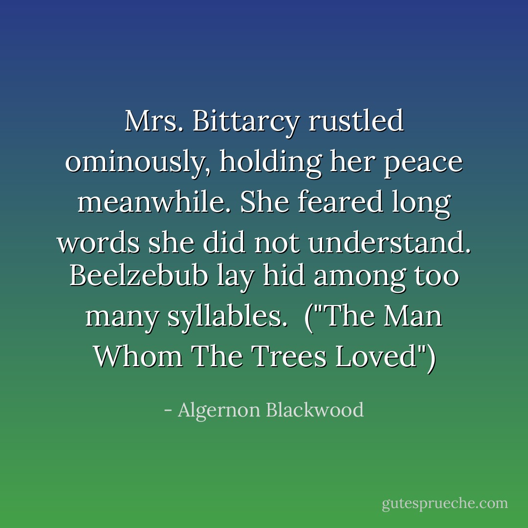 Mrs. Bittarcy rustled ominously, holding her peace meanwhile. She feared long words she did not understand. Beelzebub lay hid among too many syllables.<br /><br />("The Man Whom The Trees Loved") - Algernon Blackwood