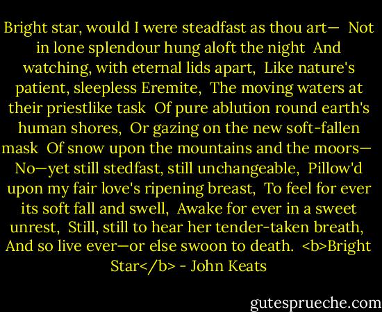 Bright star, would I were steadfast as thou art— <br />Not in lone splendour hung aloft the night <br />And watching, with eternal lids apart, <br />Like nature's patient, sleepless Eremite, <br />The moving waters at their priestlike task <br />Of pure ablution round earth's human shores, <br />Or gazing on the new soft-fallen mask <br />Of snow upon the mountains and the moors— <br />No—yet still stedfast, still unchangeable, <br />Pillow'd upon my fair love's ripening breast, <br />To feel for ever its soft fall and swell, <br />Awake for ever in a sweet unrest, <br />Still, still to hear her tender-taken breath, <br />And so live ever—or else swoon to death.<br /><br /><b>Bright Star</b> - John Keats