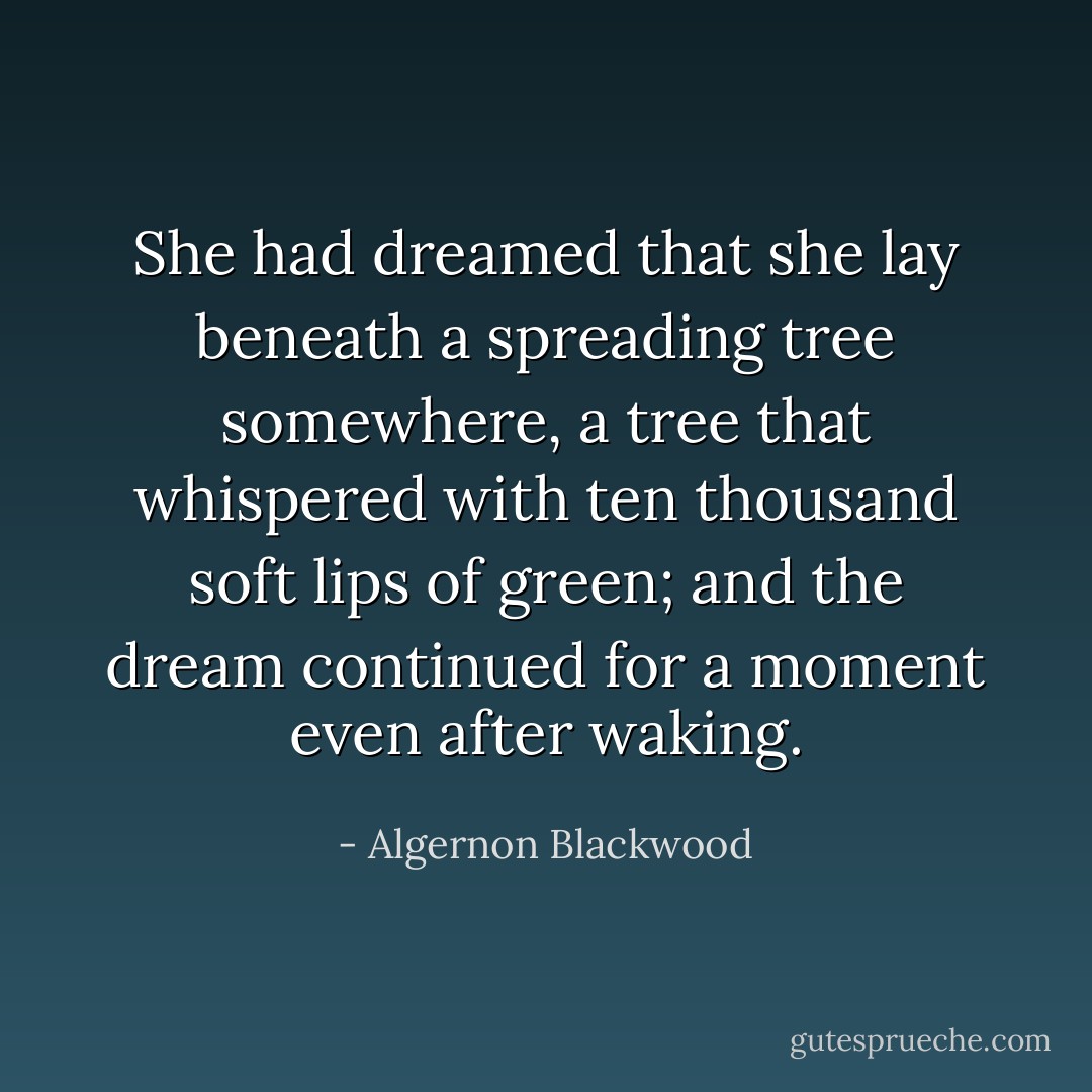 She had dreamed that she lay beneath a spreading tree somewhere, a tree that whispered with ten thousand soft lips of green; and the dream continued for a moment even after waking. - Algernon Blackwood