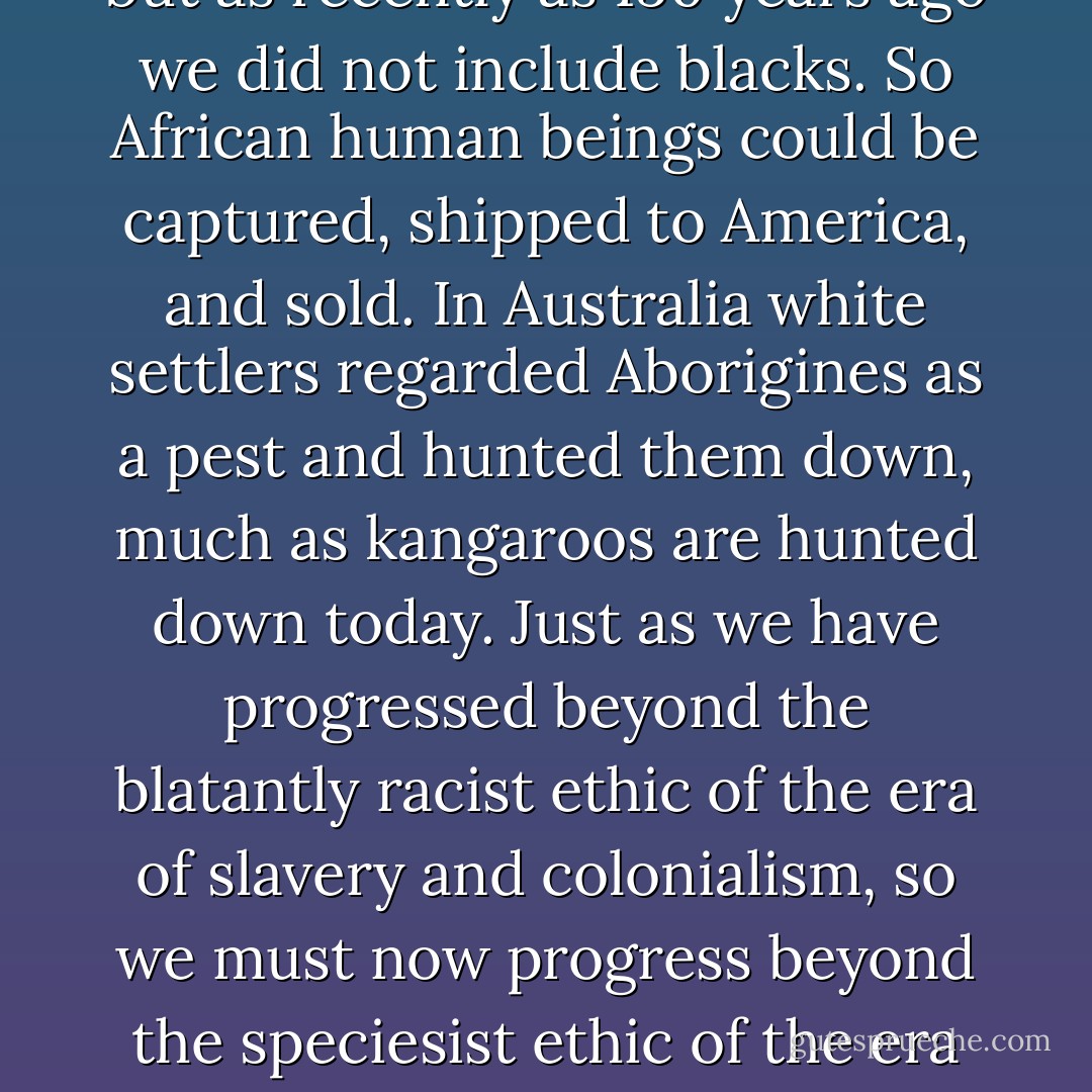 In an earlier stage of our development most human groups held to a tribal ethic. Members of the tribe were protected, but people of other tribes could be robbed or killed as one pleased. Gradually the circle of protection expanded, but as recently as 150 years ago we did not include blacks. So African human beings could be captured, shipped to America, and sold. In Australia white settlers regarded Aborigines as a pest and hunted them down, much as kangaroos are hunted down today. Just as we have progressed beyond the blatantly racist ethic of the era of slavery and colonialism, so we must now progress beyond the speciesist ethic of the era of factory farming, of the use of animals as mere research tools, of whaling, seal hunting, kangaroo slaughter, and the destruction of wilderness. We must take the final step in expanding the circle of ethics. - - Peter Singer