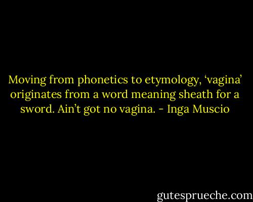 Moving from phonetics to etymology, ‘vagina’ originates from a word meaning sheath for a sword. Ain’t got no vagina. - Inga Muscio