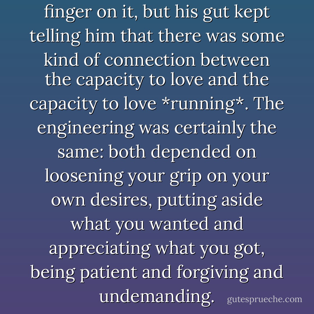 [He] coluldn't quite put his finger on it, but his gut kept telling him that there was some kind of connection between the capacity to love and the capacity to love *running*. The engineering was certainly the same: both depended on loosening your grip on your own desires, putting aside what you wanted and appreciating what you got, being patient and forgiving and undemanding. - Christopher McDougall