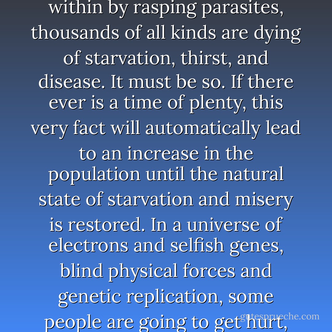 The total amount of suffering per year in the natural world is beyond all decent contemplation. During the minute that it takes me to compose this sentence, thousands of animals are being eaten alive, many others are running for their lives, whimpering with fear, others are slowly being devoured from within by rasping parasites, thousands of all kinds are dying of starvation, thirst, and disease. It must be so. If there ever is a time of plenty, this very fact will automatically lead to an increase in the population until the natural state of starvation and misery is restored. In a universe of electrons and selfish genes, blind physical forces and genetic replication, some people are going to get hurt, other people are going to get lucky, and you won't find any rhyme or reason in it, nor any justice. The universe that we observe has precisely the properties we should expect if there is, at bottom, no design, no purpose, no evil, no good, nothing but pitiless indifference. - Richard Dawkins