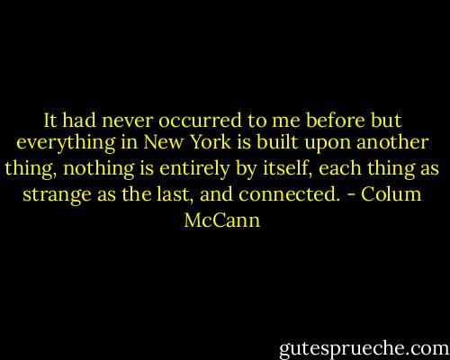 It had never occurred to me before but everything in New York is built upon another thing, nothing is entirely by itself, each thing as strange as the last, and connected. - Colum McCann