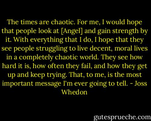The times are chaotic. For me, I would hope that people look at [Angel] and gain strength by it. With everything that I do, I hope that they see people struggling to live decent, moral lives in a completely chaotic world. They see how hard it is, how often they fail, and how they get up and keep trying. That, to me, is the most important message I'm ever going to tell. - Joss Whedon