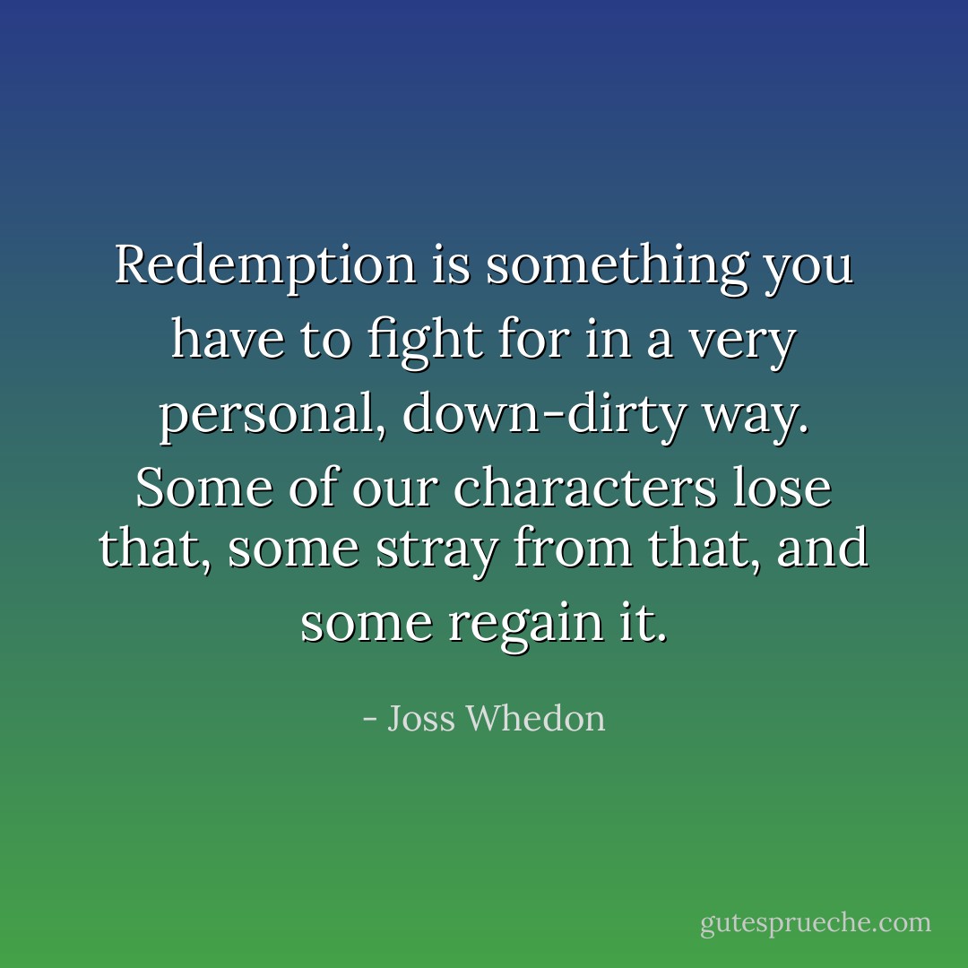 Redemption is something you have to fight for in a very personal, down-dirty way. Some of our characters lose that, some stray from that, and some regain it. - Joss Whedon