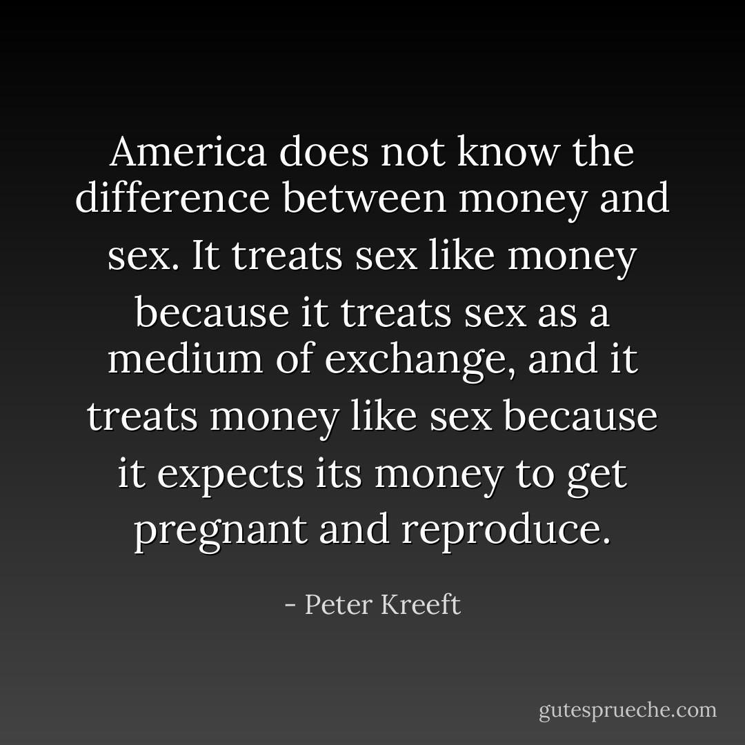 America does not know the difference between money and sex. It treats sex like money because it treats sex as a medium of exchange, and it treats money like sex because it expects its money to get pregnant and reproduce. - Peter Kreeft
