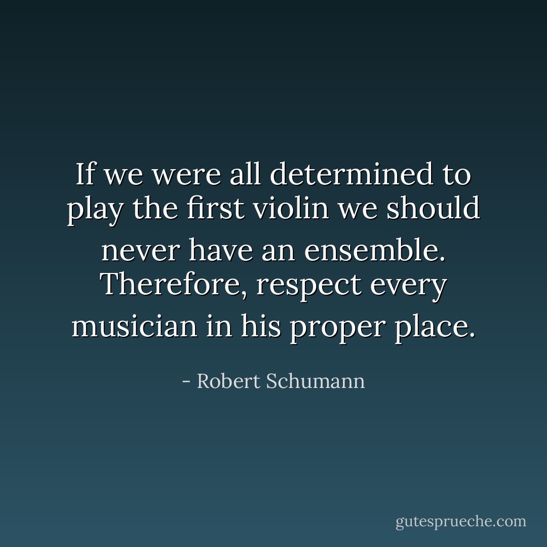 If we were all determined to play the first violin we should never have an ensemble. Therefore, respect every musician in his proper place. - Robert Schumann