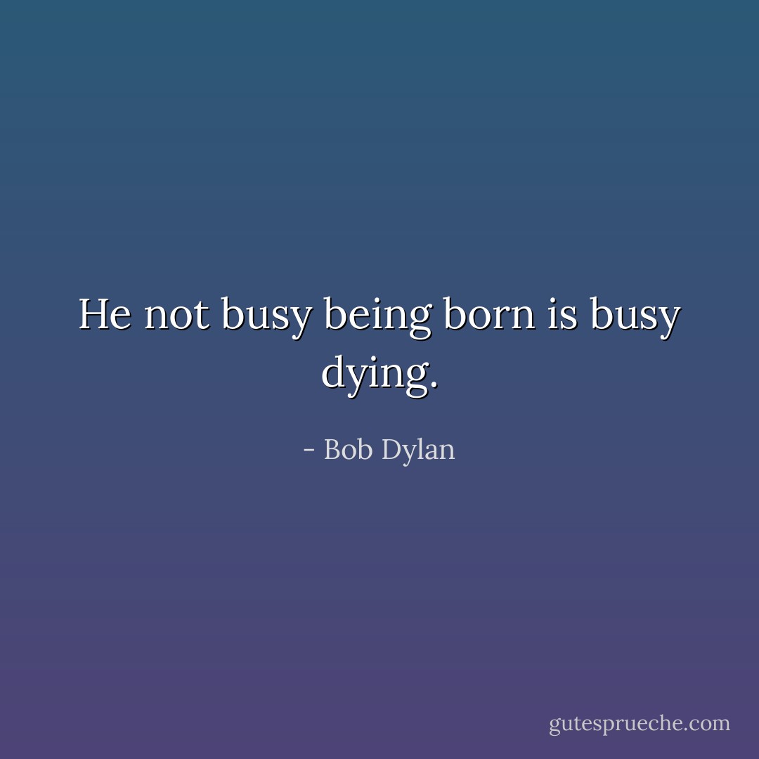He not busy being born is busy dying. - Bob Dylan