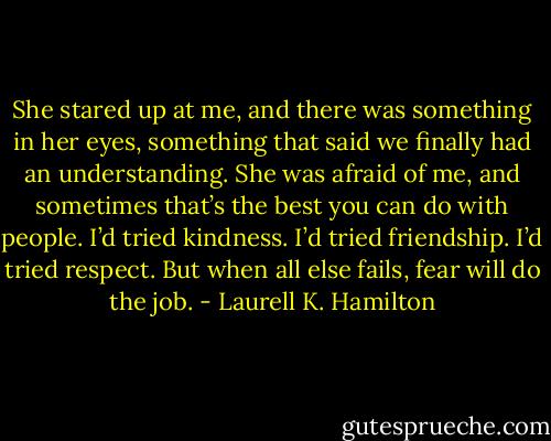She stared up at me, and there was something in her eyes, something that said we finally had an understanding. She was afraid of me, and sometimes that’s the best you can do with people. I’d tried kindness. I’d tried friendship. I’d tried respect. But when all else fails, fear will do the job. - Laurell K. Hamilton