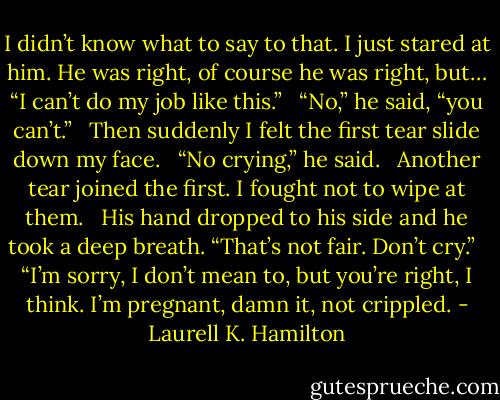 I didn’t know what to say to that. I just stared at him. He was right, of course he was right, but… “I can’t do my job like this.”<br /><br /> “No,” he said, “you can’t.”<br /><br /> Then suddenly I felt the first tear slide down my face.<br /><br /> “No crying,” he said.<br /><br /> Another tear joined the first. I fought not to wipe at them.<br /><br /> His hand dropped to his side and he took a deep breath. “That’s not fair. Don’t cry.”<br /><br /> “I’m sorry, I don’t mean to, but you’re right, I think. I’m pregnant, damn it, not crippled. - Laurell K. Hamilton